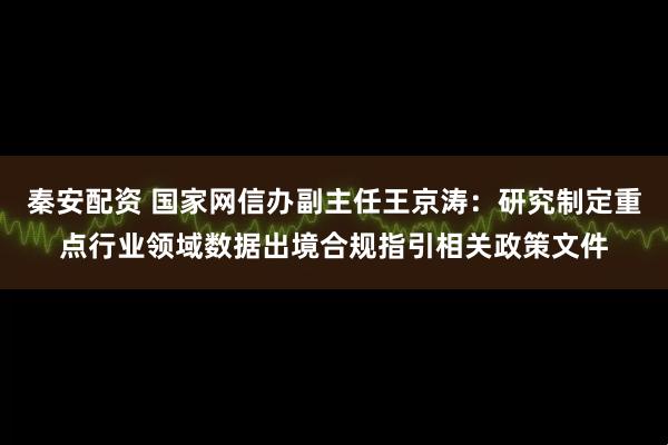 秦安配资 国家网信办副主任王京涛：研究制定重点行业领域数据出境合规指引相关政策文件