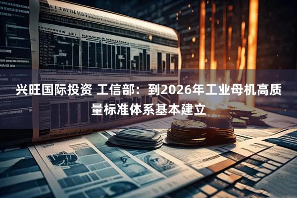兴旺国际投资 工信部：到2026年工业母机高质量标准体系基本建立
