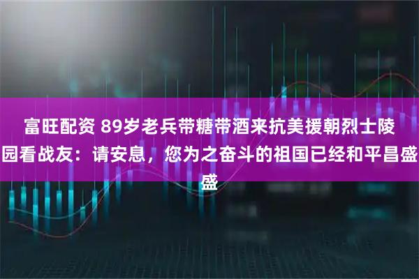 富旺配资 89岁老兵带糖带酒来抗美援朝烈士陵园看战友：请安息，您为之奋斗的祖国已经和平昌盛