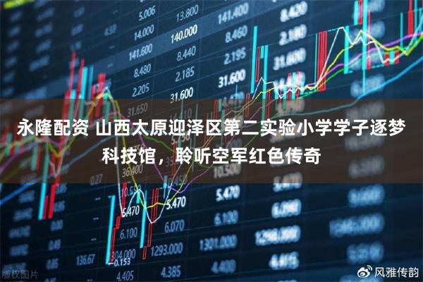 永隆配资 山西太原迎泽区第二实验小学学子逐梦科技馆，聆听空军红色传奇