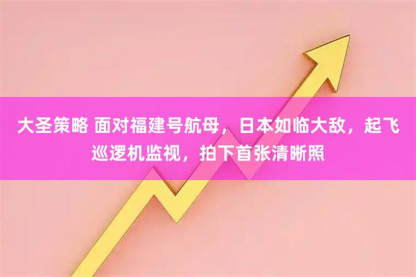 大圣策略 面对福建号航母，日本如临大敌，起飞巡逻机监视，拍下首张清晰照