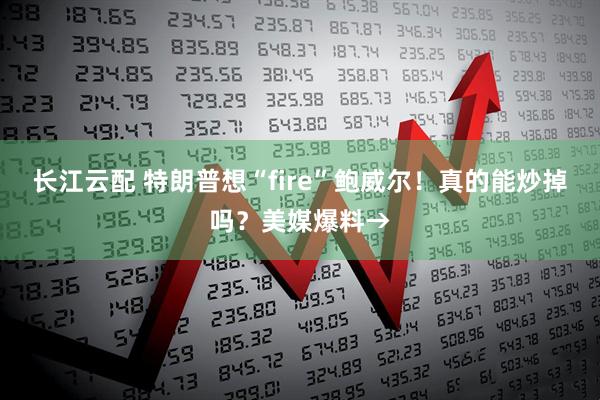 长江云配 特朗普想“fire”鲍威尔！真的能炒掉吗？美媒爆料→