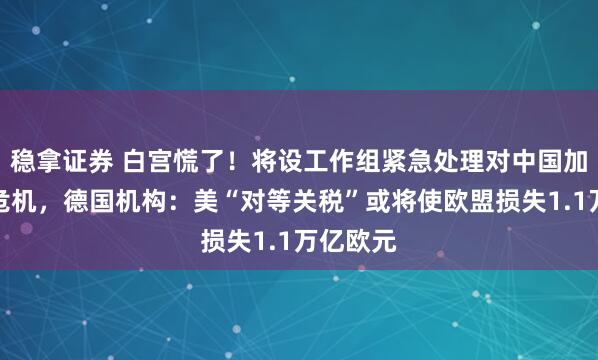 稳拿证券 白宫慌了！将设工作组紧急处理对中国加征关税危机，德国机构：美“对等关税”或将使欧盟损失1.1万亿欧元