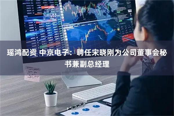 瑶鸿配资 中京电子：聘任宋晓刚为公司董事会秘书兼副总经理