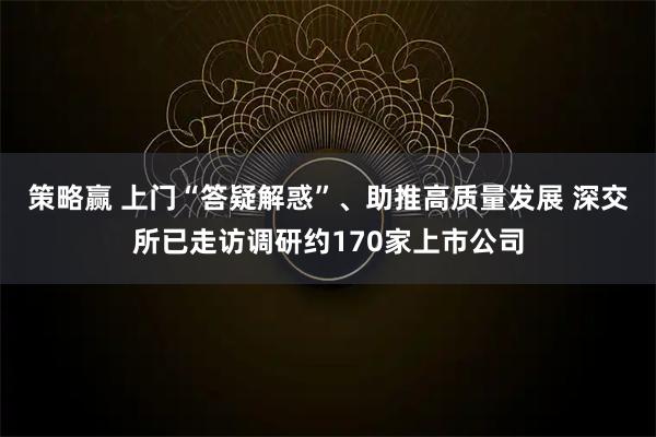 策略赢 上门“答疑解惑”、助推高质量发展 深交所已走访调研约170家上市公司