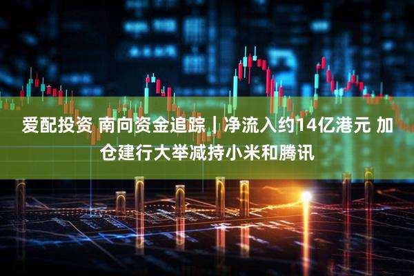 爱配投资 南向资金追踪｜净流入约14亿港元 加仓建行大举减持小米和腾讯