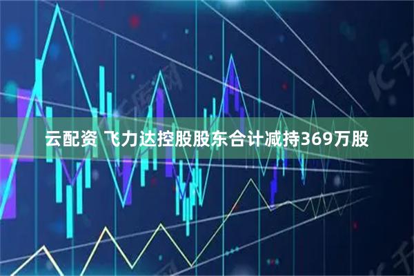 云配资 飞力达控股股东合计减持369万股