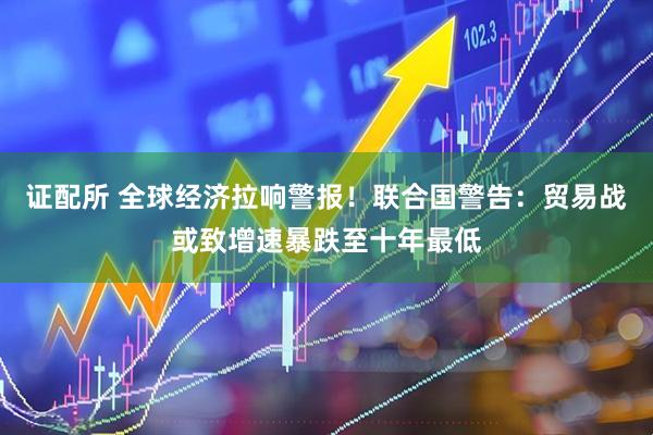 证配所 全球经济拉响警报！联合国警告：贸易战或致增速暴跌至十年最低