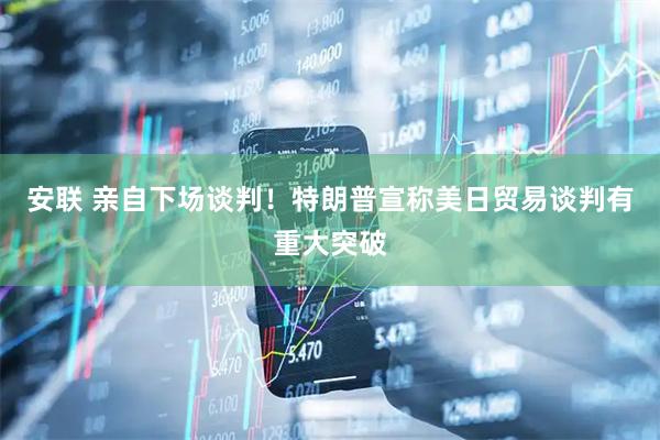 安联 亲自下场谈判！特朗普宣称美日贸易谈判有重大突破