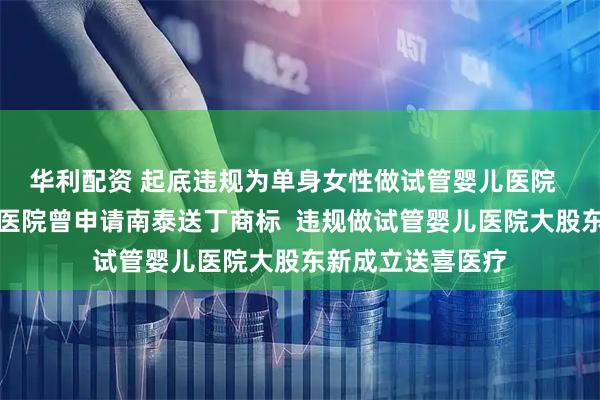 华利配资 起底违规为单身女性做试管婴儿医院  违规做试管婴儿医院曾申请南泰送丁商标  违规做试管婴儿医院大股东新成立送喜医疗