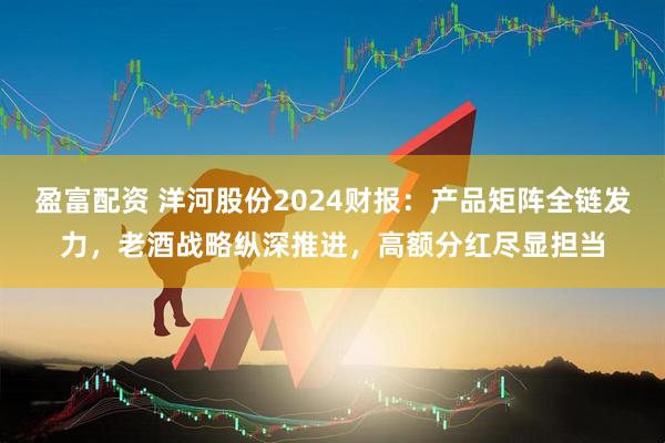 盈富配资 洋河股份2024财报：产品矩阵全链发力，老酒战略纵深推进，高额分红尽显担当