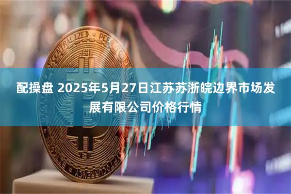 配操盘 2025年5月27日江苏苏浙皖边界市场发展有限公司价格行情