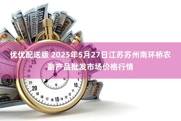 优优配送版 2025年5月27日江苏苏州南环桥农副产品批发市场价格行情