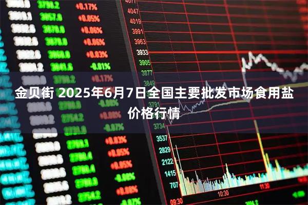 金贝街 2025年6月7日全国主要批发市场食用盐价格行情
