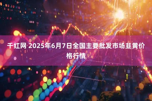 千红网 2025年6月7日全国主要批发市场韭黄价格行情