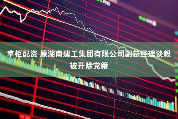 拿柜配资 原湖南建工集团有限公司副总经理谈毅被开除党籍