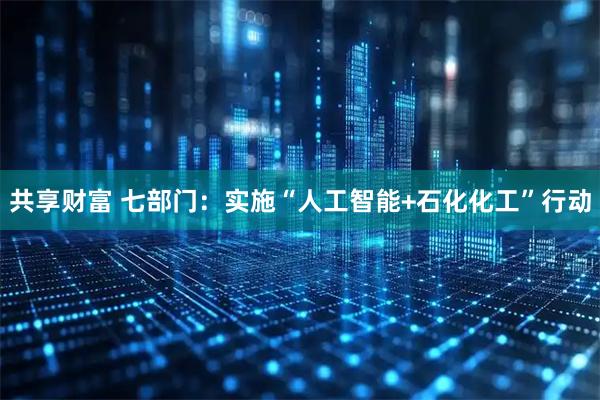 共享财富 七部门：实施“人工智能+石化化工”行动
