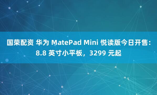 国荣配资 华为 MatePad Mini 悦读版今日开售：8.8 英寸小平板，3299 元起