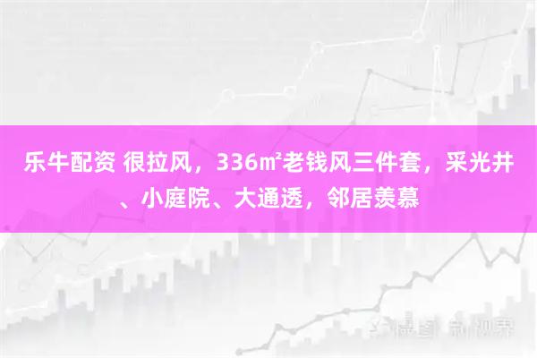 乐牛配资 很拉风，336㎡老钱风三件套，采光井、小庭院、大通透，邻居羡慕