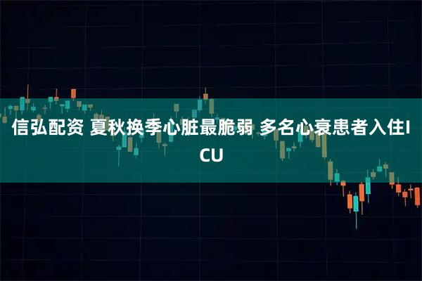 信弘配资 夏秋换季心脏最脆弱 多名心衰患者入住ICU