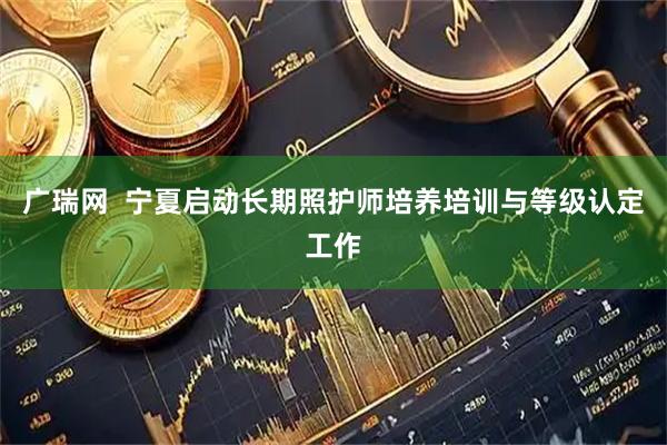 广瑞网  宁夏启动长期照护师培养培训与等级认定工作