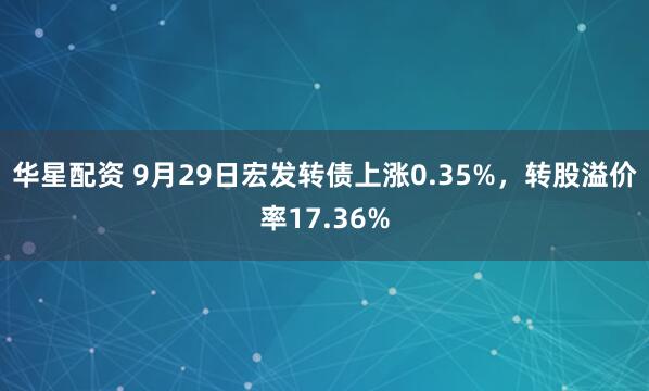华星配资 9月29日宏发转债上涨0.35%，转股溢价率17.36%