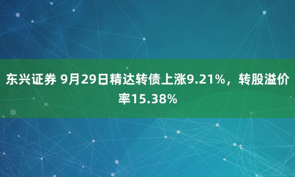 东兴证券 9月29日精达转债上涨9.21%，转股溢价率15.38%