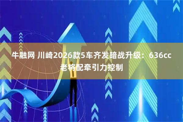 牛融网 川崎2026款5车齐发暗战升级：636cc老将配牵引力控制