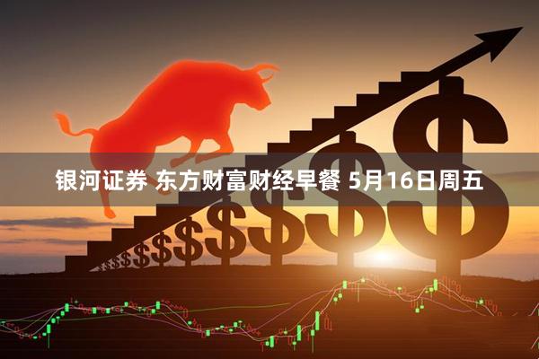 银河证券 东方财富财经早餐 5月16日周五
