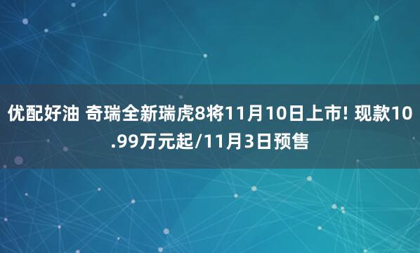 优配好油 奇瑞全新瑞虎8将11月10日上市! 现款10.99万元起/11月3日预售