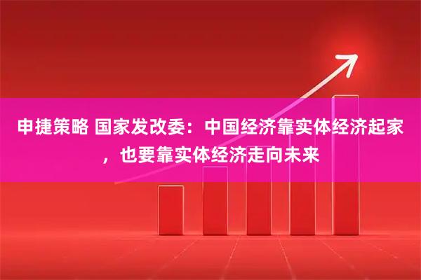 申捷策略 国家发改委：中国经济靠实体经济起家，也要靠实体经济走向未来
