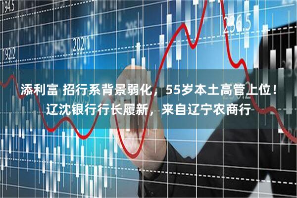 添利富 招行系背景弱化,55岁本土高管上位!辽沈银行行长履新,来自辽宁农商行