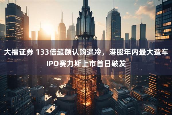 大福证券 133倍超额认购遇冷，港股年内最大造车IPO赛力斯上市首日破发