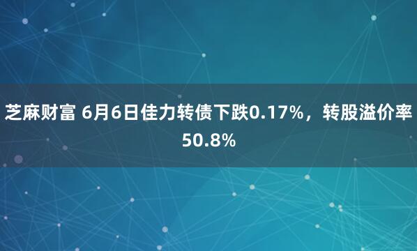 芝麻财富 6月6日佳力转债下跌0.17%，转股溢价率50.8%