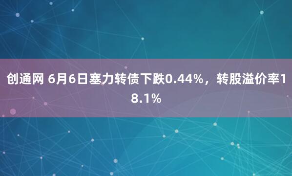 创通网 6月6日塞力转债下跌0.44%，转股溢价率18.1%
