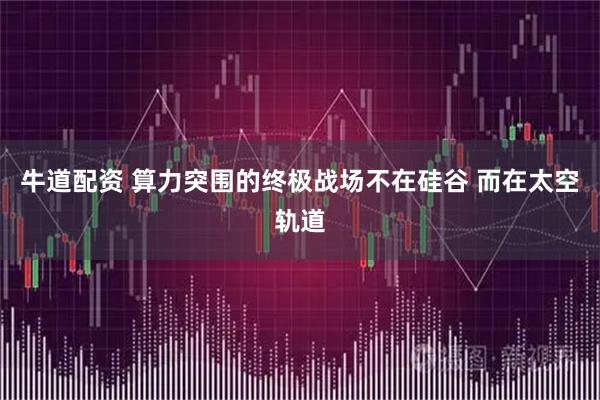 牛道配资 算力突围的终极战场不在硅谷 而在太空轨道