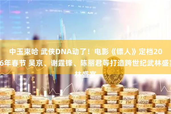 中玉束哈 武侠DNA动了！电影《镖人》定档2026年春节 吴京、谢霆锋、陈丽君等打造跨世纪武林盛宴