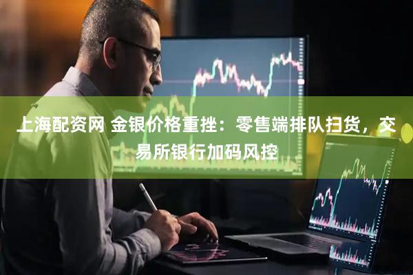 上海配资网 金银价格重挫：零售端排队扫货，交易所银行加码风控