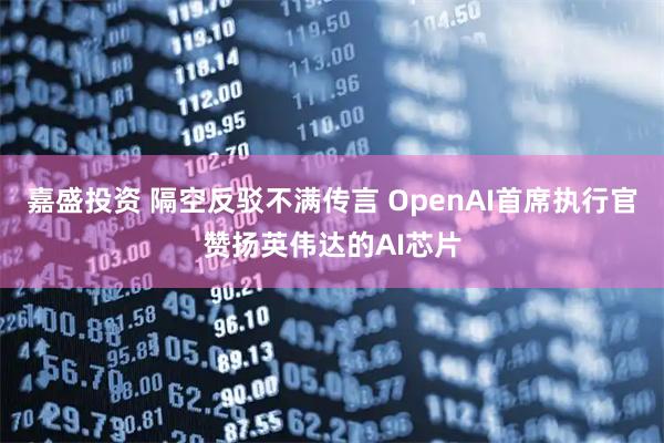 嘉盛投资 隔空反驳不满传言 OpenAI首席执行官赞扬英伟达的AI芯片