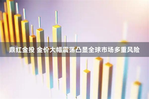 鼎红金投 金价大幅震荡凸显全球市场多重风险