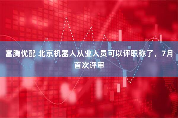 富腾优配 北京机器人从业人员可以评职称了，7月首次评审