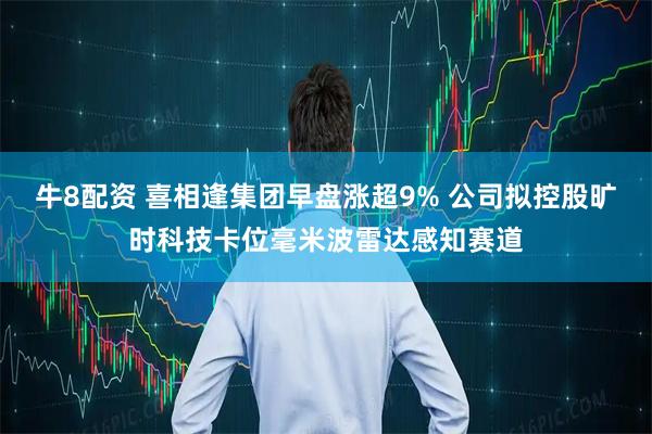 牛8配资 喜相逢集团早盘涨超9% 公司拟控股旷时科技卡位毫米波雷达感知赛道