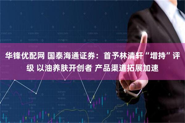 华锋优配网 国泰海通证券：首予林清轩“增持”评级 以油养肤开创者 产品渠道拓展加速