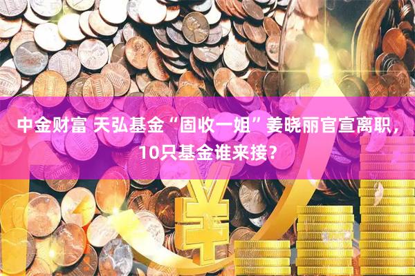 中金财富 天弘基金“固收一姐”姜晓丽官宣离职，10只基金谁来接？