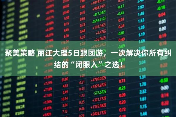 聚美策略 丽江大理5日跟团游，一次解决你所有纠结的“闭眼入”之选！