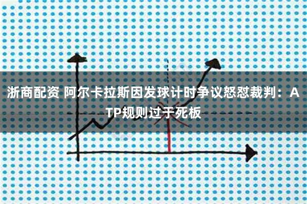 浙商配资 阿尔卡拉斯因发球计时争议怒怼裁判：ATP规则过于死板
