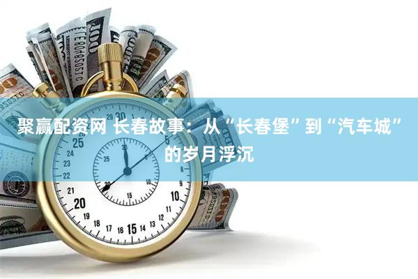 聚赢配资网 长春故事：从“长春堡”到“汽车城”的岁月浮沉