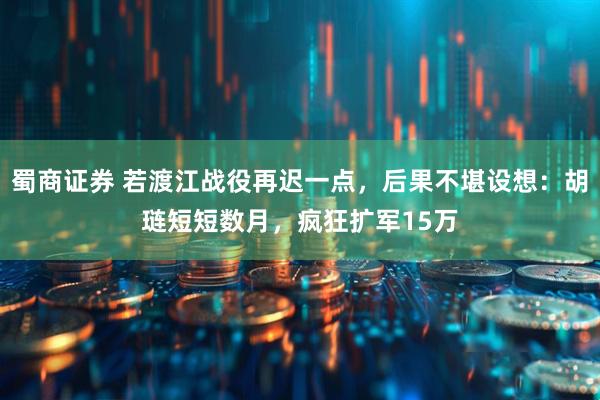 蜀商证券 若渡江战役再迟一点，后果不堪设想：胡琏短短数月，疯狂扩军15万