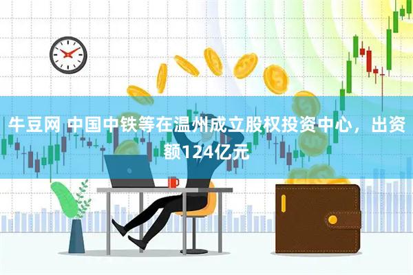 牛豆网 中国中铁等在温州成立股权投资中心，出资额124亿元