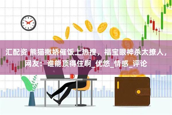 汇配资 熊猫撒娇催饭上热搜，福宝眼神杀太撩人，网友：谁能顶得住啊_优悠_情感_评论